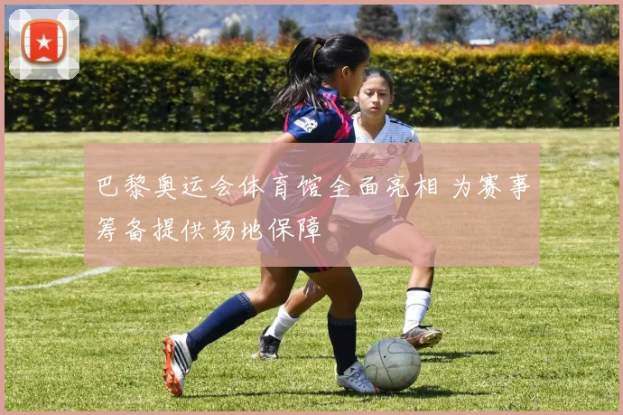巴黎奥运会体育馆全面亮相 为赛事筹备提供场地保障