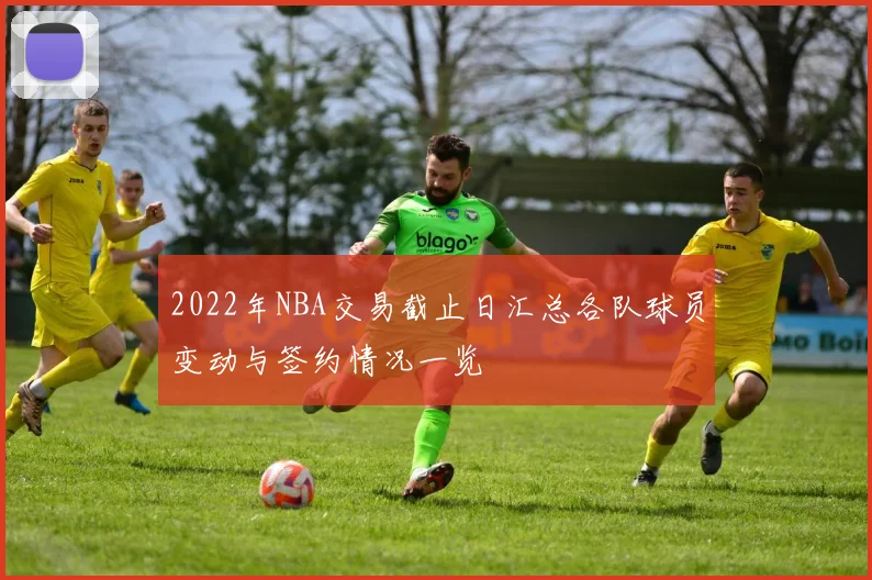 2022年NBA交易截止日汇总各队球员变动与签约情况一览