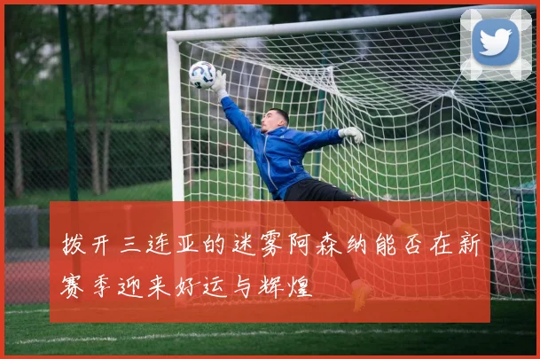拨开三连亚的迷雾阿森纳能否在新赛季迎来好运与辉煌
