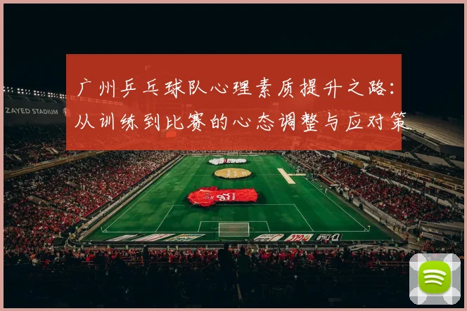 广州乒乓球队心理素质提升之路：从训练到比赛的心态调整与应对策略